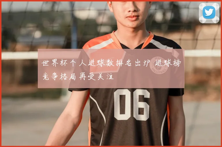 世界杯个人进球数排名出炉 进球榜竞争格局再受关注