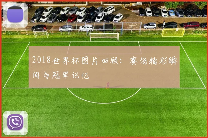 2018世界杯图片回顾:赛场精彩瞬间与冠军记忆