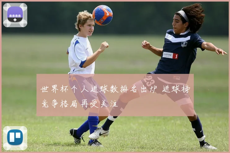 世界杯个人进球数排名出炉 进球榜竞争格局再受关注